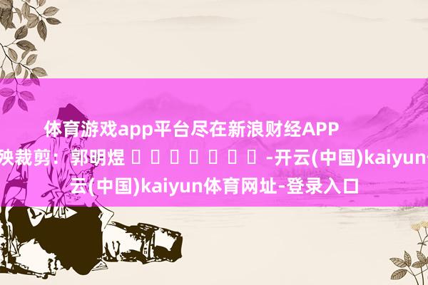 体育游戏app平台尽在新浪财经APP            						遭殃裁剪：郭明煜 							-开云(中国)kaiyun体育网址-登录入口