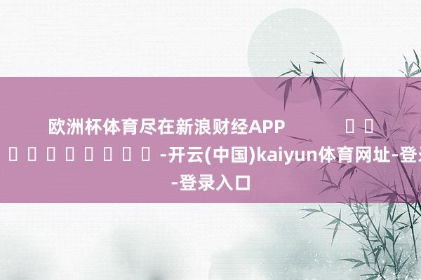 欧洲杯体育尽在新浪财经APP            													-开云(中国)kaiyun体育网址-登录入口