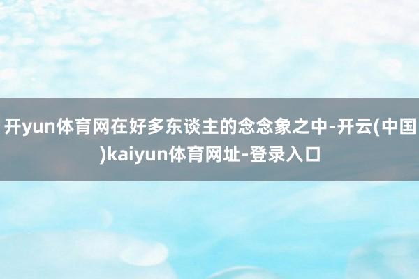 开yun体育网在好多东谈主的念念象之中-开云(中国)kaiyun体育网址-登录入口