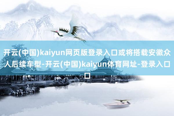 开云(中国)kaiyun网页版登录入口或将搭载安徽众人后续车型-开云(中国)kaiyun体育网址-登录入口