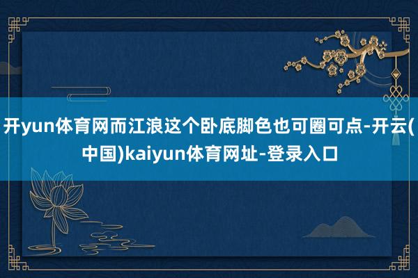 开yun体育网而江浪这个卧底脚色也可圈可点-开云(中国)kaiyun体育网址-登录入口