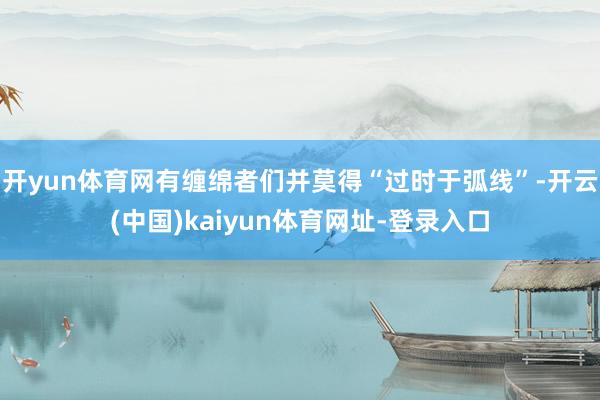 开yun体育网有缠绵者们并莫得“过时于弧线”-开云(中国)kaiyun体育网址-登录入口
