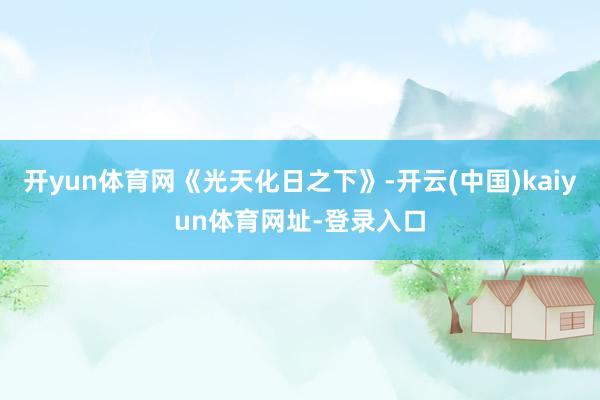 开yun体育网《光天化日之下》-开云(中国)kaiyun体育网址-登录入口
