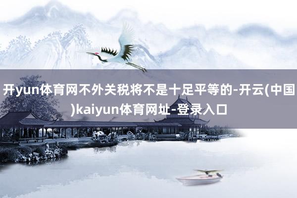 开yun体育网不外关税将不是十足平等的-开云(中国)kaiyun体育网址-登录入口
