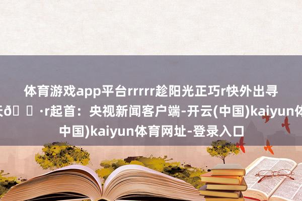 体育游戏app平台rrrrr趁阳光正巧r快外出寻找古诗词里的春天🌷r起首：央视新闻客户端-开云(中国)kaiyun体育网址-登录入口