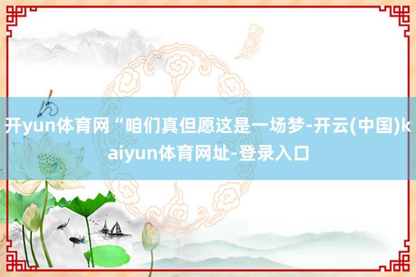 开yun体育网“咱们真但愿这是一场梦-开云(中国)kaiyun体育网址-登录入口