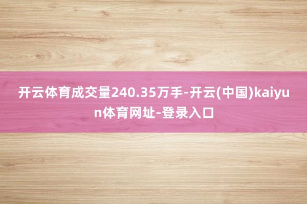 开云体育成交量240.35万手-开云(中国)kaiyun体育网址-登录入口