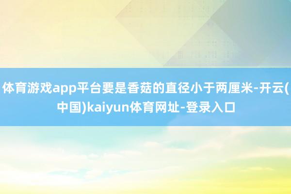 体育游戏app平台要是香菇的直径小于两厘米-开云(中国)kaiyun体育网址-登录入口