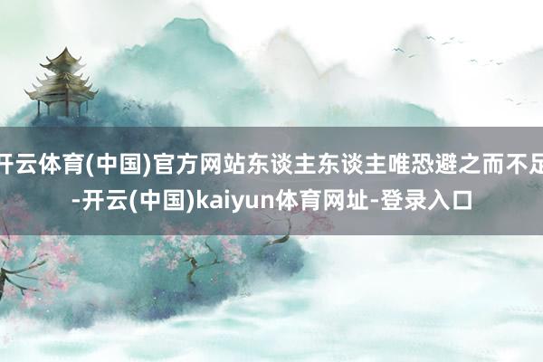 开云体育(中国)官方网站东谈主东谈主唯恐避之而不足-开云(中国)kaiyun体育网址-登录入口