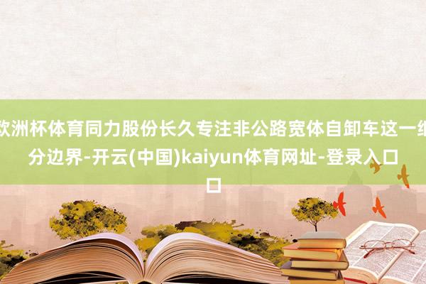 欧洲杯体育同力股份长久专注非公路宽体自卸车这一细分边界-开云(中国)kaiyun体育网址-登录入口