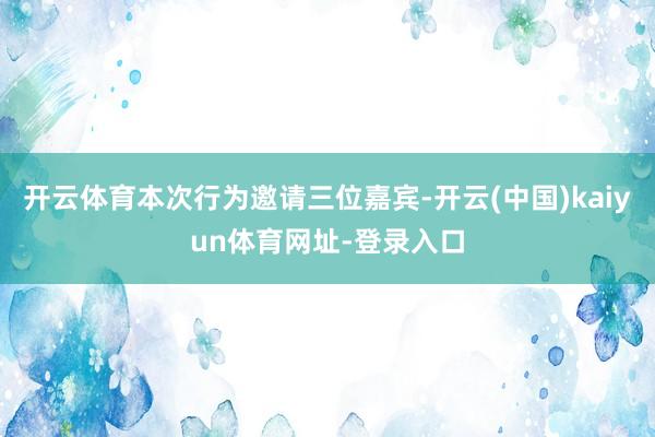 开云体育本次行为邀请三位嘉宾-开云(中国)kaiyun体育网址-登录入口