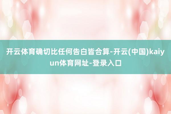 开云体育确切比任何告白皆合算-开云(中国)kaiyun体育网址-登录入口