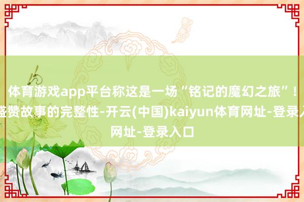 体育游戏app平台称这是一场“铭记的魔幻之旅”!他盛赞故事的完整性-开云(中国)kaiyun体育网址-登录入口
