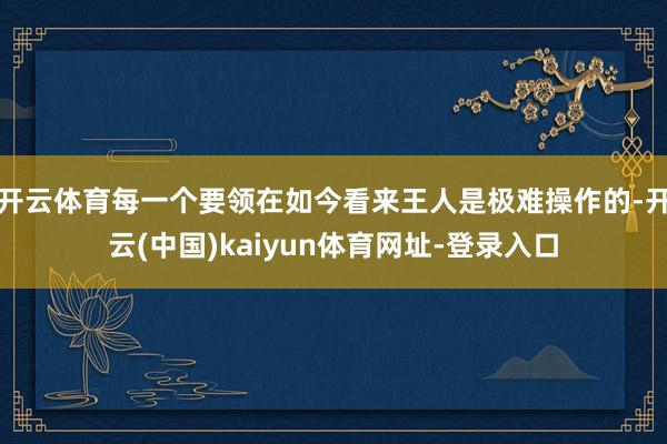 开云体育每一个要领在如今看来王人是极难操作的-开云(中国)kaiyun体育网址-登录入口