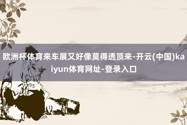 欧洲杯体育来车展又好像莫得透顶来-开云(中国)kaiyun体育网址-登录入口
