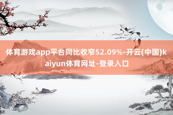 体育游戏app平台同比收窄52.09%-开云(中国)kaiyun体育网址-登录入口