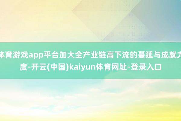 体育游戏app平台加大全产业链高下流的蔓延与成就力度-开云(中国)kaiyun体育网址-登录入口