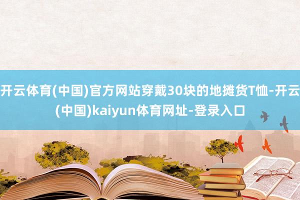 开云体育(中国)官方网站穿戴30块的地摊货T恤-开云(中国)kaiyun体育网址-登录入口