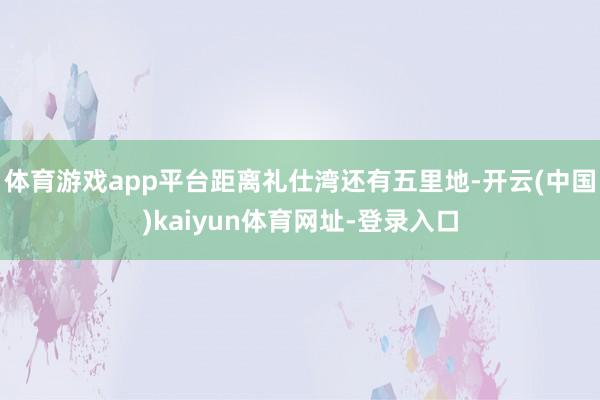 体育游戏app平台距离礼仕湾还有五里地-开云(中国)kaiyun体育网址-登录入口