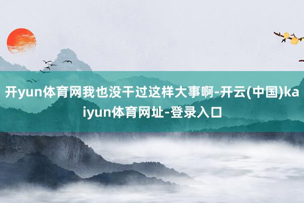 开yun体育网我也没干过这样大事啊-开云(中国)kaiyun体育网址-登录入口