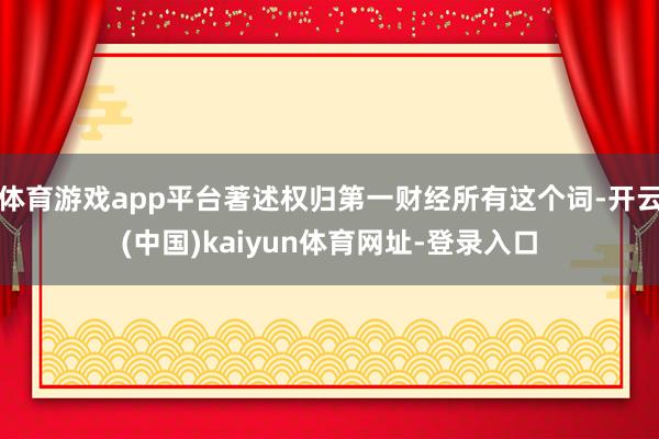 体育游戏app平台著述权归第一财经所有这个词-开云(中国)kaiyun体育网址-登录入口
