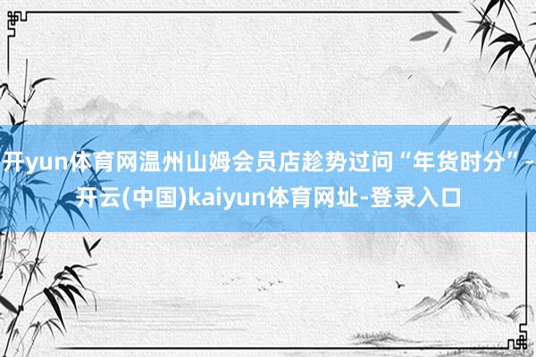 开yun体育网温州山姆会员店趁势过问“年货时分”-开云(中国)kaiyun体育网址-登录入口