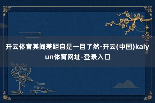 开云体育其间差距自是一目了然-开云(中国)kaiyun体育网址-登录入口