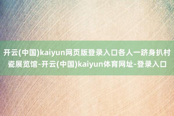 开云(中国)kaiyun网页版登录入口各人一跻身扒村瓷展览馆-开云(中国)kaiyun体育网址-登录入口
