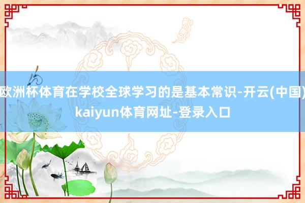 欧洲杯体育在学校全球学习的是基本常识-开云(中国)kaiyun体育网址-登录入口