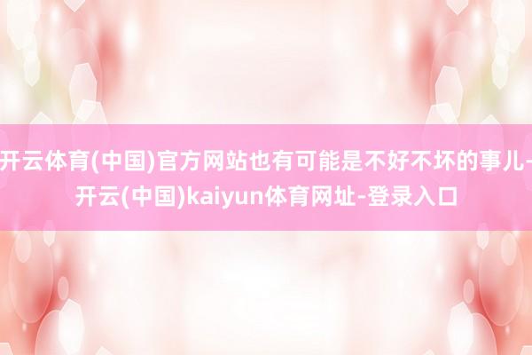 开云体育(中国)官方网站也有可能是不好不坏的事儿-开云(中国)kaiyun体育网址-登录入口