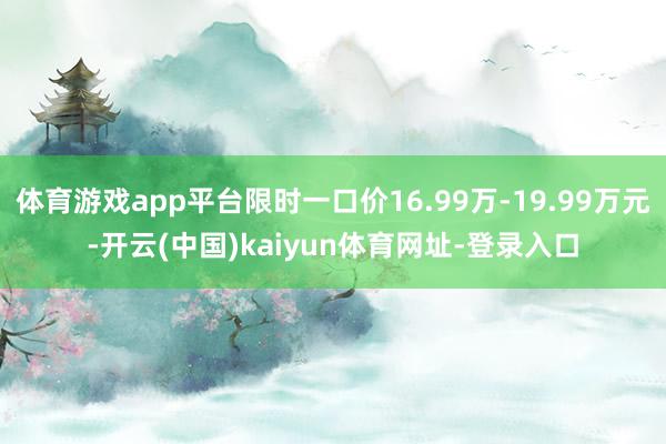 体育游戏app平台限时一口价16.99万-19.99万元-开云(中国)kaiyun体育网址-登录入口