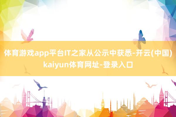 体育游戏app平台IT之家从公示中获悉-开云(中国)kaiyun体育网址-登录入口