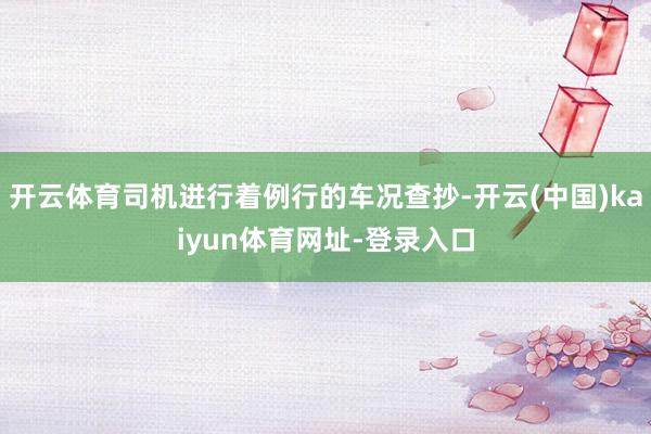 开云体育司机进行着例行的车况查抄-开云(中国)kaiyun体育网址-登录入口
