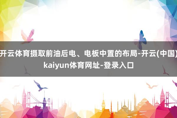 开云体育摄取前油后电、电板中置的布局-开云(中国)kaiyun体育网址-登录入口