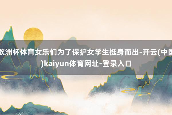 欧洲杯体育女乐们为了保护女学生挺身而出-开云(中国)kaiyun体育网址-登录入口