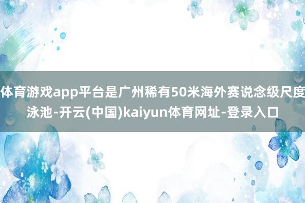 体育游戏app平台是广州稀有50米海外赛说念级尺度泳池-开云(中国)kaiyun体育网址-登录入口