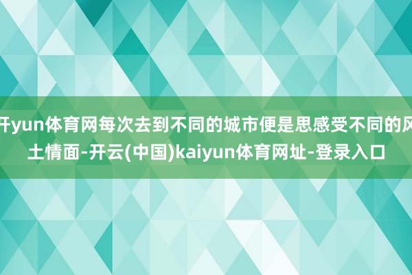 开yun体育网每次去到不同的城市便是思感受不同的风土情面-开云(中国)kaiyun体育网址-登录入口