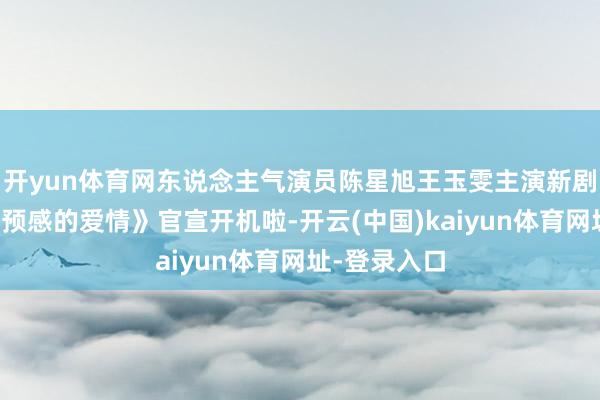 开yun体育网东说念主气演员陈星旭王玉雯主演新剧《一场出乎预感的爱情》官宣开机啦-开云(中国)kaiyun体育网址-登录入口