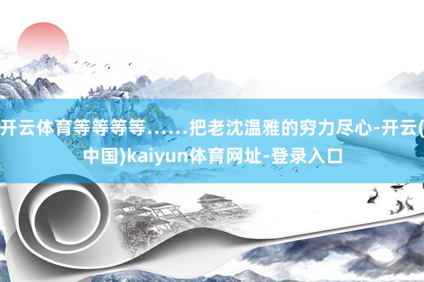 开云体育等等等等……把老沈温雅的穷力尽心-开云(中国)kaiyun体育网址-登录入口