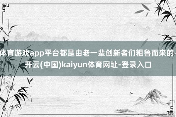 体育游戏app平台都是由老一辈创新者们粗鲁而来的-开云(中国)kaiyun体育网址-登录入口