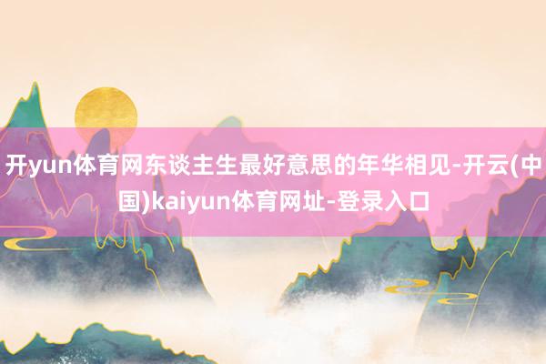 开yun体育网东谈主生最好意思的年华相见-开云(中国)kaiyun体育网址-登录入口