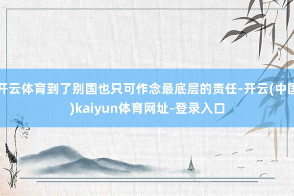 开云体育到了别国也只可作念最底层的责任-开云(中国)kaiyun体育网址-登录入口