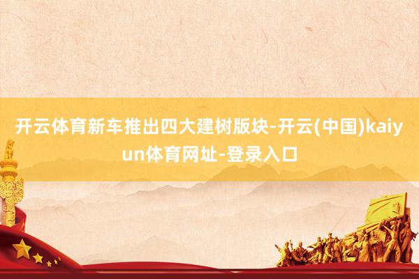 开云体育新车推出四大建树版块-开云(中国)kaiyun体育网址-登录入口
