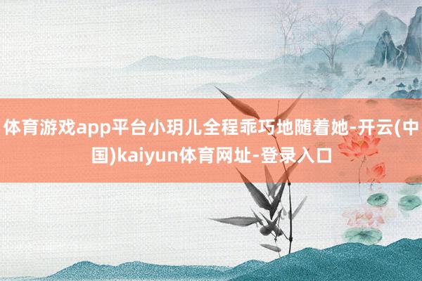 体育游戏app平台小玥儿全程乖巧地随着她-开云(中国)kaiyun体育网址-登录入口