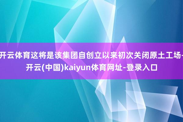 开云体育这将是该集团自创立以来初次关闭原土工场-开云(中国)kaiyun体育网址-登录入口