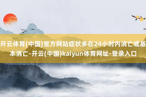 开云体育(中国)官方网站症状多在24小时内消亡或基本消亡-开云(中国)kaiyun体育网址-登录入口