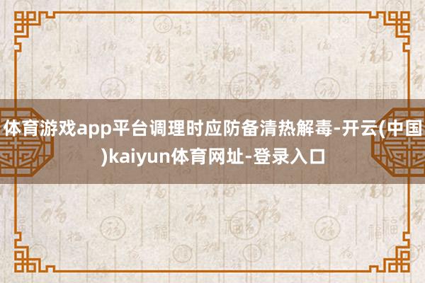 体育游戏app平台调理时应防备清热解毒-开云(中国)kaiyun体育网址-登录入口