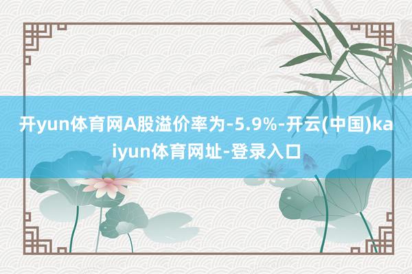 开yun体育网A股溢价率为-5.9%-开云(中国)kaiyun体育网址-登录入口