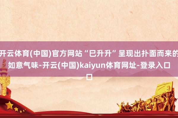 开云体育(中国)官方网站“巳升升”呈现出扑面而来的如意气味-开云(中国)kaiyun体育网址-登录入口