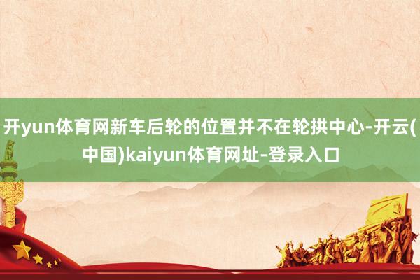 开yun体育网新车后轮的位置并不在轮拱中心-开云(中国)kaiyun体育网址-登录入口